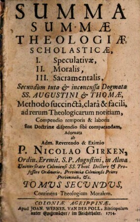 Summa Summae Theologiae Scholasticae : I. Speculativae, II. Moralis, III. Sacramentalis, Secundum tuta & inconcussa Dogmata SS. Augustini & Thomae, Methodo succinctâ, clarâ & facili, ad rerum Theologicarum notitiam, Compendio temporis & laboris sine Doctrinae dispendio sibi comparandam, Adornata, 2. Continens Theologiam Moralem