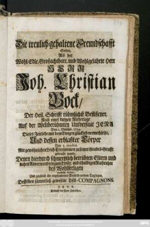 Die treulich gehaltene Freundschafft Solten, Als der Wohl-Edle, und Wohlgelahrte Herr Herr Joh. Christian Bock, Der Heil. Schrifft rühmlichst Beflißener ... Den 1. Decemb. 1724 Dieses Zeitliche mit dem Ewigen glücklich verwechselte, Und dessen erblaßter Cörper Den 5. ejusdem Mit gewöhnlichen Leich-Ceremonien zu seiner Grabes-Grufft gebracht wurde, Denen hierduch schmertzlich betrübten Eltern und nahen Anverwandten zum Troste, und schuldigen Nachruhm des Wohlseeligen vorstellig machen, Und zugleich ihr empfundenes Beyleid an dem Tag legen, Desselben sämmtlich gewesene Tisch-Compagnons