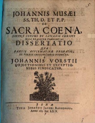 Johannis Musaei SS. Th. D. Et P.P. De Sacra Coena, Sintne Corpus Et Sanguis Christi In Ea Realiter Praesentia? Dissertatio : Qua Partis Affirmativae Probatio, Ex Verbis Institutionis Deducta, a Johannis Vorstii Obiectionibus Et Exceptionibus Vindicatur
