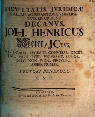 Facvltatis Jvridicæ In Alma Ac Perantiqva Vniversitate Erfordiensi Decanvs, Joh. Henricus Meier, JCtvs, Electoral. Regimin. Consiliar. Decretal. Prof. Pvbl. Vniversit. Senior, Nec Non Jvdic. Provinc. Assess. Primar. Lectori Benevolo S. & O. : [Publ. Erfurti sub Facult. Jurid. Sig. 30. Decembr. MDCCXXV.]