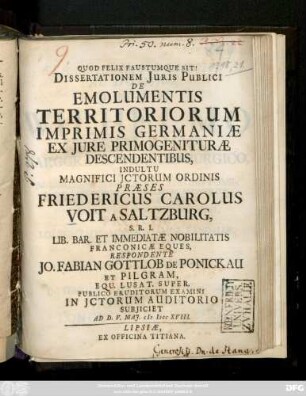 Dissertationem Juris Publici De Emolumentis Territoriorum Imprimis Germaniæ Ex Jure Primogenituræ Descendentibus ... Præses Friedericus Carolus Voit A Saltzburg ... Respondente Jo. Fabian Gottlob De Ponickau Et Pilgram ... Publico Eruditorum Examini ... Subjiciet Ad D. V. Maj. M DCC XVIII.