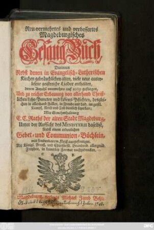 Neu-vermehrtes und verbessertes Magdeburgisches Gesang-Buch : Darinnen Nebst denen in Evangelisch-Lutherischen Kirchen gebräuchlichen alten, viele neue auserlesene geistreiche Lieder enthalten, deren Anzahl nunmehro auf 1000 gestiegen, Und zu reicher Erbauung von allerhand Christlichen Lehr-Puncten und Lebens-Pflichten, ... Mit Genehmhaltung E. E. Raths der alten Stadt Magdeburg, Unter der Aufsicht des Ministerii daselbst, Nebst einem erbaulichen Gebet- und Communion-Büchlein, ... ausgefertiget ...