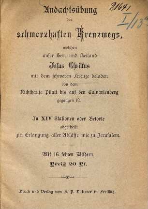 Andachtsübung des schmerzhaften Kreuzwegs, welchen unser Herr u. Heiland Jesus Christus mit dem schweren Kreuze beladen von dem Richthause Pilati bis auf den Calvarienberg gegangen ist : In XIV Stationen oder betorte abgetheilt zur Erlangung aller Ablässe wie zu Jerusalem. Mit 16 Feinen Bildern. Preis 20 Pf.