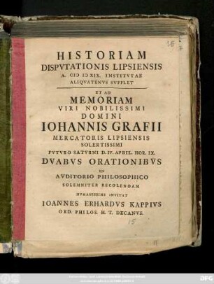 Historiam Dispvtationis Lipsiensis A. MDXIX. Institvtae Aliqvatenvs Svpplet Et Ad Memoriam Viri Nobilissimi Domini Iohannis Grafii Mercatoris Lipsiensis Solertissimi Fvtvro Satvrni D. IV. April. Hor. IX. Dvabvs Orationibvs In Avditorio Philosophico Solemniter Recolendam Hvmanissime Invitat Ioannes Erhardvs Kappivs Ord. Philos. H. T. Decanvs : [P.P. Feria I. Pasch. A.R.G. MDCCXXXIX.]