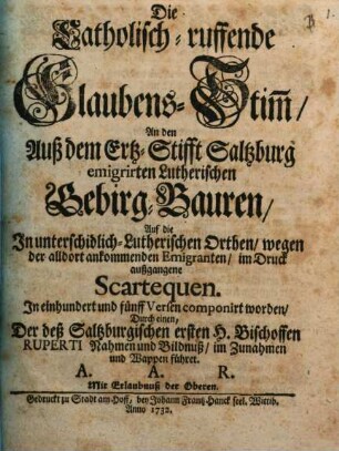 Die Catholisch-ruffende Glaubens-Stim[m], An den Auß dem Ertz-Stifft Saltzburg emigrirten Lutherischen Gebirg-Bauren, Auf die In unterschidlich-Lutherischen Orthen, wegen der alldort ankommenden Emigranten, im Druck außgangene Scartequen : In einhundert und fünff Versen componirt worden