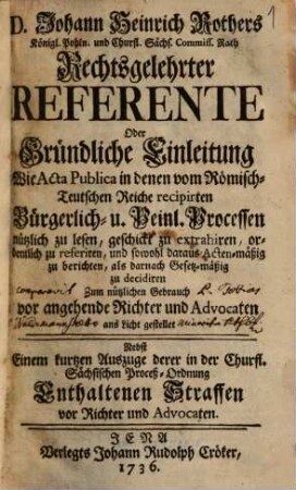 D. Johann Heinrich Rothers ... Rechtsgelehrter Referente Oder Gründliche Einleitung Wie Acta Publica in denen vom Römisch-Teutschen Reiche recipirten Bürgerlich- u. Peinl. Processen nützlich zu lesen, geschickt zu etrahiren, ordentlich zu referiren, und sowohl daraus Acten-mäßig zu berichten, als darnach Gesetz-mäßig zu decidiren : Zum nützlichen Gebrauch vor angehende Richter und Advocaten ans Licht gestellet ; Nebst Einem kurtzen Auszuge derer in der Churfl. Sächsischen Proceß-Ordnung Enthaltenen Straffen vor Richter und Advocaten