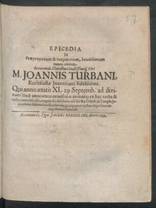 Epicedia In Praeproperum & inopinatum, beatissimum tamen obitum ... M. Joannis Turbani, Ecclesiastae Joannitani fidelissimi : Qui anno aetatis XL 29 Septemb. ... ex hac turba & colluvione discessit ... & 2 Octob. in Templo Johannitano solennibus funebrium pomparum ritibus depositus terraeq[ue] demandatus est