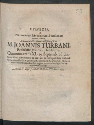 Epicedia In Praeproperum & inopinatum, beatissimum tamen obitum ... M. Joannis Turbani, Ecclesiastae Joannitani fidelissimi : Qui anno aetatis XL 29 Septemb. ... ex hac turba & colluvione discessit ... & 2 Octob. in Templo Johannitano solennibus funebrium pomparum ritibus depositus terraeq[ue] demandatus est