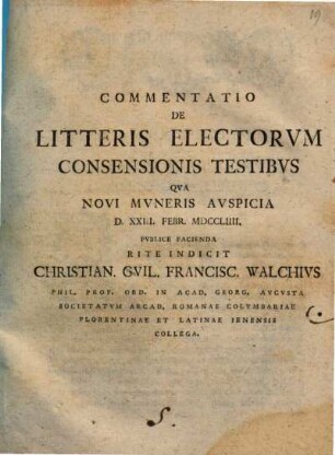 Commentatio De Litteris Electorvm Consensionis Testibvs Qva Novi Mvneris Avspicia D. XXIII. Febr. MDCCLIIII. Pvblice Facienda Rite Indicit Christian. Gvil. Francisc. Walchivs Phil. Prof. Ord. In Acad. Georg. Avgvsta Societatvm Arcad. Romanae Colvmbariae Florentinae Et Latinae Ienensis Collega