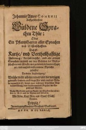 Johannis Amos Comenii Auffgeschlossene Güldene Sprachen Thür: Oder Ein PflantzGarten aller Sprachen und Wissenschafften. Das ist: Kurtze/ und Vortheilhafftige Anleitung/ die Lateinische/ und alle andere Sprachen/ zugleich mit den Gründen der Wissenschafften/ und Künste/ wol zu lernen : in hundert Capitel/ und tausend vollkommene Sprüchen gefasset