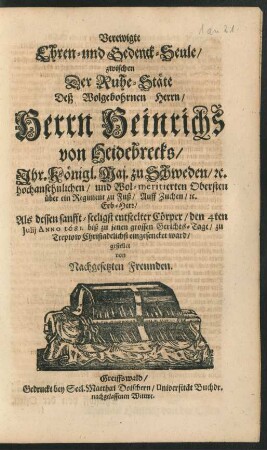 Verewigte Ehren- und Gedenck-Seule/ zwischen Der Ruhe-Stäte Deß Wolgebohrnen Herrn/ Herrn Heinrichs von Heidebrecks/ Ihr. Königl. Maj. zu Schweden/ [et]c. hochansehnlichen ... Obersten über ein Regiment zu Fuß ... Als dessen sanfft-seeligst entseelter Cörper/ den 4ten Iulii Anno 1681. biß zu jenen grossen Gerichts-Tage/ zu Treptow Christadelichst eingesencket ward/ gestellet von Nachgesetzten Freunden