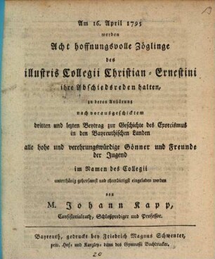 Am 16. April 1795 werden Acht hoffnungsvolle Zöglinge des illustris Collegii Christian-Ernestini ihre Abschiedsreden halten, zu deren Anhörung nach vorausgeschicktem dritten und lezten Beytrag zur Geschichte des Exorcismus in den Bayreuthischen Landen alle ... Gönner ... im Namen des Collegii ... eingeladen werden