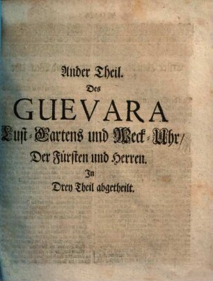 Antonii De Guevara, Barfüsser Ordens, Bischoffens zu Mondenedo, Käysers Caroli V. Hof-Predigers, Canonisten, Chronisten und Raths Opera Omnia Historico-Politica : I. Güldene Send-Schreiben. II. Fürstliche Weck-Uhr und Lust-Garten. III. Mißbrauch des Hof- und Lob des Land-Lebens. IV. Der wohlgezierte Hofmann, oder Hof-Schuhl. V. Von Gastereyen und Zutrincken. In welchem viel schöne, subtile, Politische und Moralische Discursen (sonderlich wie sich die Fürsten und Hrn. in dem Regiment, wie dann auch im Ehestand zu verhalten) ..., neben andern Exemplarischen Sachen, und vortrefflichen geistlichen und weltlichen Exempeln begriffen. In Drey Theil abgetheilt. Allen und jeglichen, hohen und niedern, geistlichen und weltl. Stands-Personen sehr kurtzweilig, annehmlich und nützlich zu lesen, Ander Theil. Lust-Garten und Weck-Uhr, Der Fürsten und Herren : In Drey Theil abgetheilt