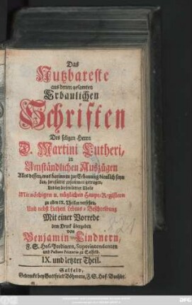 Theil 9: Das Nutzbareste aus denen gesamten Erbaulichen Schriften des seligen Herrn D. Martini Lutheri : in Umständlichen Auszügen Alles dessen, was darinnen zur Erbauung dienlich seyn kan, sorgfältig zusammen getragen, Mit nöthigen und nützlichen Registern versehen, Und nebst einer Vorrede Auch denen gemeinen und armen Leuten zum besten dem Druck übergeben