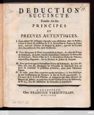 Deduction Succincte Fondée sur des Principes Et Preuves Autentiques, I. Pour réfuter les préjugez répandus avec affectation dans le Public, contre le Droit de possession de S.A. Sérénissime le Prince de Sultzbach, tant aux Duchez de Bergues & Juliers, que sur la Totalité de la Succession du Duc Jean Guillaume, II. Pour démontrer le Droit incontestable & séparé, de celuy du Prince de Sultzbach ...
