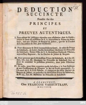 Deduction Succincte Fondée sur des Principes Et Preuves Autentiques, I. Pour réfuter les préjugez répandus avec affectation dans le Public, contre le Droit de possession de S.A. Sérénissime le Prince de Sultzbach, tant aux Duchez de Bergues & Juliers, que sur la Totalité de la Succession du Duc Jean Guillaume, II. Pour démontrer le Droit incontestable & séparé, de celuy du Prince de Sultzbach ...