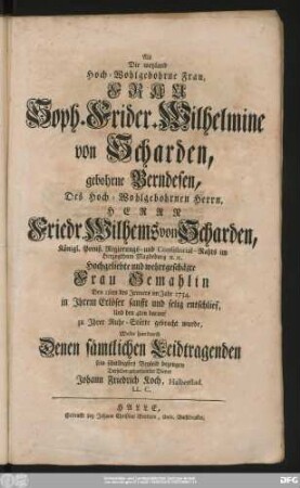 Als Die weyland Hoch-Wohlgebohrne Frau, Frau Soph. Frider. Wilhelmine von Scharden, gebohrne Berndesen, Des ... Herrn Friedr. Wilhems von Scharden, Königl. Preuß. Regierungs- und Consistorial-Rahts im Herzogthum Magdeburg ... Frau Gemahlin Den 1sten des Jenners im Jahr 1734. ... entschlief, Und den 4ten darauf Zu Jhrer Ruhe-Stätte gebracht wurde, Wolte hierdurch ... sein schuldigstes Beyleid bezeugen Derselben gehorsamster Diener Johann Friedrich Koch, Halberstad. LL. C.