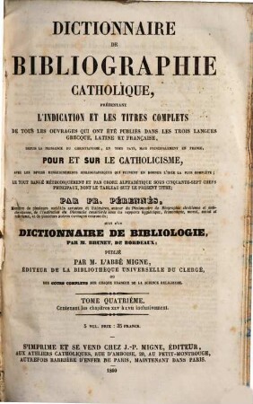 Troisième et dernière encyclopédie théologique, ou troisième et dernière serie de dictionnaires sur toutes les parties de la science religieuse : offrant en français, et par ordre alphabétique, la plus claire, la plus facile , la plus commode, la plus variée et la plus complète des théologies. 42, Dictionnaire de bibliographie catholique, présentant l'indication et les titres complets de tous les ouvrages qui ont été publiés dans les trois langues grecque, latine et française ... ; t. 4