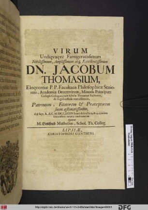 Virum Undiquaque Famigeratissimum Nobilissimum, Amplissimum atq[ue] Excellentissimum Dn. Jacobum Thomasium, Eloquentiae P.P. Facultatis Philosophicae Seniorem, Academiae Decemvirum, Minoris Principum Collegii Collegiatum & Scholae Thomanae Rectorem, de singulis officiis meritissimum ... d. 8. Sept. A. Ae. C. M.DC.LXXXIV. beate defunctum, & 14. ejusdem solennissimis exequiis condecoratum delorat M. Gottfried Mathesius, Schol. Th. Colleg.