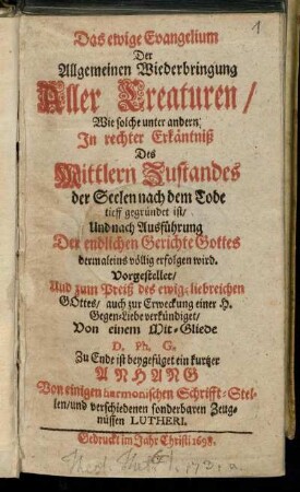 Das ewige Evangelium Der Allgemeinen Wiederbringung Aller Creaturen : Wie solche unter andern In rechter Erkäntniß Des Mittlern Zustandes der Seelen nach dem Tode tieff gegründet ist/ Und nach Außführung Der endlichen Gerichte Gottes dermaleins völlig erfolgen wird
