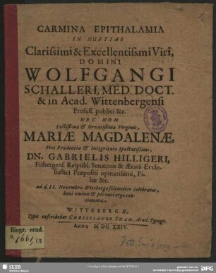 Carmina Epithalamia In Nuptias Clarissimi & Excellentissimi Viri, Domini Wolfgangi Schalleri, Med. Doct. & in Acad. Wittenbergensi Profess. publici &c. Nec Non Lectißimae & Ornatißimae Virginis, Mariae Magdalenae ... Dn. Gabrielis Hilligeri, Fribergens. Reipubl. Senatoris & Aerarii Ecclesiastici Praepositi opinatissimi, Filiae &c. : ad d. II. Novembris Witebergae solenniter celebratas, boni ominis & pii voti ergo concinnata
