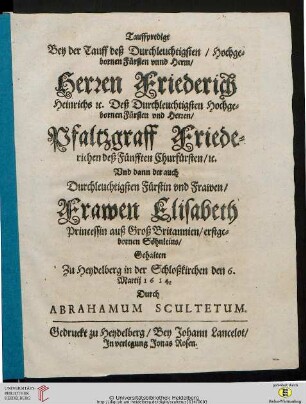 Tauffpredigt Bey der Tauff deß Durchleuchtigsten, Hochgebornen Fürsten vnnd Herrn, Herren Friederich Heinrichs etc. Deß Durchleuchtigsten Hochgebornen Fürsten vnd Herren, Pfaltzgraff Friederichen deß Fünfften Churfürsten, etc. Vnd dann der ... Frawen Elisabeth, Princessin auß Groß Britannien, erstgebornen Söhnleins : Gehalten zu Heydelberg in der Schloßkirchen den 6. Martij 1614