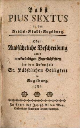 Pabst Pius Sextus in der Reichs-Stadt-Augsburg. Oder: Ausführliche Beschreibung aller merkwürdigen Feyerlichkeiten bey dem Aufenthalt Sr. Päbstlichen Heiligkeit in Augsburg. 1782.