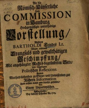 An Die Römisch-Käyserliche Hohe Commission in Hamburg Hochgemüssigte unterthänige Vorstellung, Abseiten Bartholdi Feindes Lt. Wegen erlittenen Drangsals und gewalthätigen Beschimpffung : Mit angehängter Rechts-begründeten Bitte, Und beygefügten Politischen Reflexions