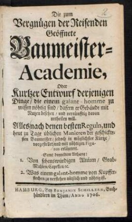 Die zum Vergnügen der Reisenden Geöffnete Baumeister-Academie, Oder Kurtzer Entwurf derjenigen Dinge/ die einem galant-homme zu wissen nöhtig sind/ dafern er Gebäude mit Nutzen besehen/ und vernünfftig davon urtheilen will. : Alles nach denen besten Reguln, und heut zu Tage üblichen Manieren der geschicktesten Baumeister/ ... vorgestellet/ und mit nöhtigen Figuren erläutert. Samt doppeltem Anhang: 1. Von sehenswürdigen Altären ... 2. Was einem galant-homme von Kupfferstechen zu verstehen ... nöhtig ist.