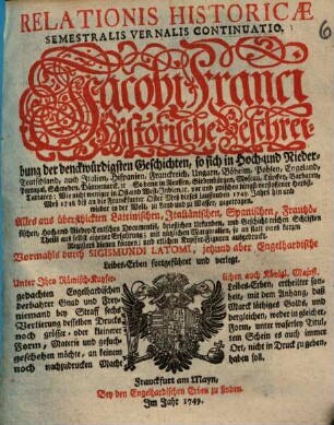 Relationis Historicae Semestralis Vernalis Continuatio : Jacobi Franci Historische Beschreibung der denckwürdigsten Geschichten: so sich in Hoch- und Nieder-Teutschland ... vor und zwischen jüngst verflossener Herbst-Meß 1748 biß an die Franckfurter Oster-Meß dieses lauffenden 1749. Jahrs hin und wieder in der Welt, zu Land und zu Wasser, zugetragen