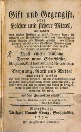 Gift und Gegengift, oder Leichte und sichere Mittel, mit welchen man solchen Personen zu Hülfe kommen kann, die entweder aus Unwissenheit, oder aus Unvorsichtigkeit giftige Kräuter und Wurzeln gegessen; von giftigen Thieren gebissen, von schädlichen Dünsten schier erstickt, oder welchen heimlicher weise Gift in die Speisen ist gemischet worden : Nebst einem Anhang Dreyer neuen Schriftsteller, Mr. Janin, Mr. Harmant, und Mr. Gardane. darinnen derselben Meynung, Rath und Mittel angezeiget werden, wie man solchen Personen, die ein Schlachtopfer eines plötzlichen und gewaltsamen Todes geworden sind, zu Hülfe eilen soll, um sie wieder ans Leben zu bringen, wenn sie auch schon kein Zeichen des Lebens mehr von sich geben