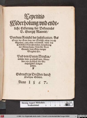 Repetitio || Widerholung vnd endt=||liche Erklerung der Bekentnus || D. Georgij Maioris/|| Von dem Artickel der Iustification/ das || ist von der Lere/ das der Mensch allein durch || Glauben/ one allen vordienst/ vmb des || HERRN Christi willen/ vergebung || der sunden habe/ Vnd für Gott || Gerecht ... || sey.|| Vnd von Guten Wercken/|| welche dem warhafftigen Glau-||ben/ als Früchte der Ge=||rechtigkeit/ folgen || sollen.||