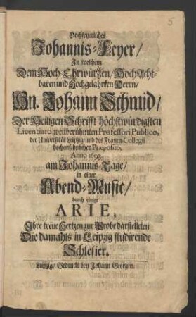 Hochfeyerliches Johannis-Feyer/ In welchem Dem Hoch-Ehrwürgen ... Herrn/ Hn. Johann Schmid/ Der Heiligen Schrifft höchstwürdigsten Licentiato, weitberühmten Professori Publico, der Universität Leipzig ... Anno 1693. am Johannis-Tage/ in einer Abend-Music/ durch einige Arie, Ihre treue Hertzen zur Probe darstelleten Die damahls in Leipzig studirende Schlesier