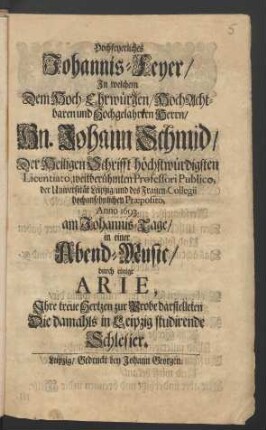 Hochfeyerliches Johannis-Feyer/ In welchem Dem Hoch-Ehrwürgen ... Herrn/ Hn. Johann Schmid/ Der Heiligen Schrifft höchstwürdigsten Licentiato, weitberühmten Professori Publico, der Universität Leipzig ... Anno 1693. am Johannis-Tage/ in einer Abend-Music/ durch einige Arie, Ihre treue Hertzen zur Probe darstelleten Die damahls in Leipzig studirende Schlesier