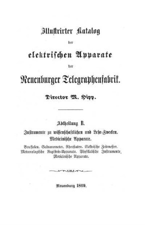 Illustrirter Katalog der elektrischen Apparate der Neuenburger Telegraphenfabrik. Director M. Hipp. Abtheilung B. Instrumente zu wissenschaftlichen und Lehr=Zwecken. Medicinische Apparate. Boussolen. Galvanometer. Rheostaten. Elektrische Zeitmesser. Meteorologische Registrir=Apparate. Physikalische Instrumente. Medicinische Apparate