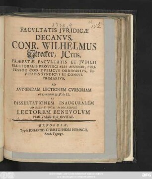 Facvltatis Jvridicæ Decanvs, Conr. Wilhelmus Strecker, JCtus, Præfatæ Facvltatis Et Jvdicii Electoralis Provincialis Assessor, Professor Cod. Pvblicvs Ordinarivs, Civitatis Syndicvs Et Consvl Primarivs, Ad Avdiendam Lectionem Cvrsoriam ad L. minime 23. ff. de LL. Et Dissertationem Inauguralem Ad Diem V. Jvlii, MDCCXXVIII. Lectorem Benevolvm Perhvmaniter Invitat