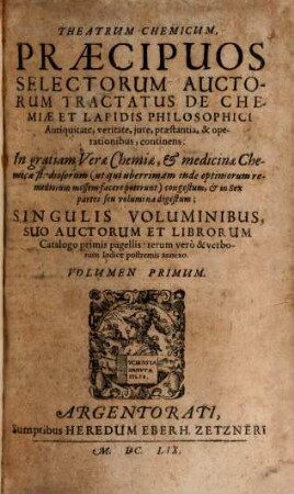 Theatrum Chemicum, Praecipuos Selectorum Auctorum Tractatus De Chemiae Et Lapidis Philosophici Antiquitate, veritate, iure, praestantia, & operationibus, continens : In gratiam Verae Chemiae, & medicinae Chemicae studiosorum ... congestum, & in Sex partes seu volumina digestum ; Singulis Voluminibus, Suo Auctorum Et Librorum Catalogo Primis pagellis; rerum vero & verborum Indice postremis annexo. 1