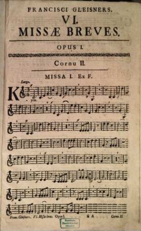 FRANCISCI GLEISSNER ... VI. MISSAE, CUM TOTIDEM SYMPHONIIS AC OFFERTORIIS STYLO ELEGANTIORI AD MODERNUM GENIUM ELABORATAE. A Canto, Alto, Tenore, Basso, Violino I. Violino II. Viola & Organo obligatis: Cornu I. Cornu II. & Violoncello, non obligatis. OPUS I