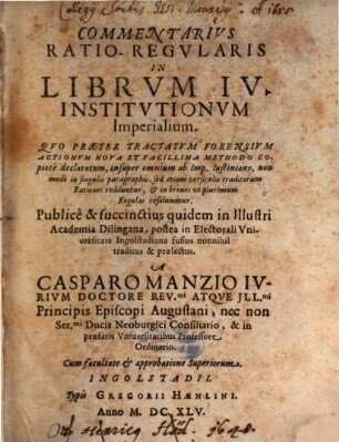 Commentarius Ratio-Regularis In Librum IV. Institutionum Imperialium : Quo Praeter Tractatum Forensium Actionum Nova Et Facillima Methodo Copiose declaratum, insuper omnium ab Imp. Iustiniano, non modo in singulis paragraphis, sed etiam versiculis traditorum Rationes redduntur, & in breves ut plurimum Regulas resolvuntur