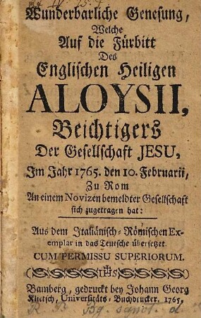 Wunderbarliche Genesung, welche auf die Fürbitt des englischen heiligen Aloysii, Beichtigers der Gesellschaft Jesu, im Jahr 1765, den 10. Februarii, zu Rom an einem Novizen bemeldter Gesellschaft sich zugetragen hat : aus dem Italiänisch-Römischen Exemplar in das Teutsche übersetzet