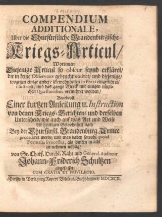 Compendium Additionale, Uber die Churfürstliche Brandenburgische Kriegs-Articul : Worinnen Diejenige Articul so obscur seynd erkläret/ die in keine Observanz gebracht notiret ... Benebeust Einer kurtzen Anleitung u. Instruction von denen Kriegs-Gerichten/ und derselben Unterscheid/ wie auch auf was Art und Weise der heutigen Gewohnheit nach Bey der Churfürstl. Brandenburg. Armee procediret werde ...