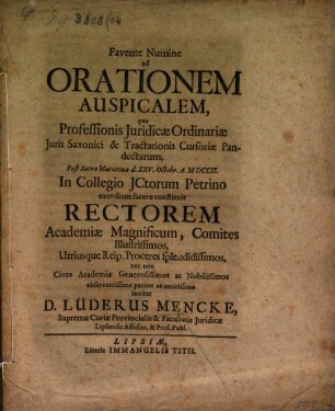 Favente Numine ad Orationem Auspicalem, qua Professionis Juridicæ Ordinariæ Juris Saxonici & Tractationis Cursoriæ Pandectarum, Post Sacra Matutina d. XXV. Octobr. A. MDCCII. In Collegio JCtorum Petrino exordium facere constituit Rectorem Academiæ Magnificum, Comites Illustrissimos, Utriusque Reip. Proceres splendidissimos ... observantissime pariter ac amicissime invitat D. Lüderus Mencke, Supremæ Curiæ Provincialis & Facultatis Juridicæ Lipsiensis Assessor, & Prof. Publ.