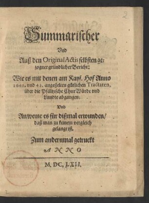 Summarischer Und Auß den Original Actis selbsten gezogner gründlicher Bericht: Wie es mit denen am Kays. Hof Anno 1641. und 42. angestelten gütlichen Tractaten, über die Pfältzische Chur Würde und Landte abgangen; Und An weme es für dißmal erwunden/ daß man zu keinem vergleich gelangt ist