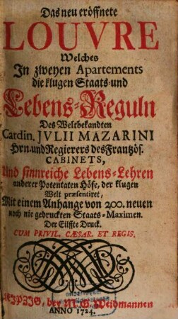 Das neu eröffnete Louvre : Welches In zweyen Apartements die klugen Staats- und Lebens-Reguln Des Weltbekandten Cardin. Jvlii Mazarini Hrn. und Regierers des Frantzös. Cabinets, Und sinnreiche Lebens-Lehren anderer Potentaten Höfe, der klugen Welt praesentiret, Mit einem Anhange von 200. neuen noch nie gedruckten Staats-Maximen