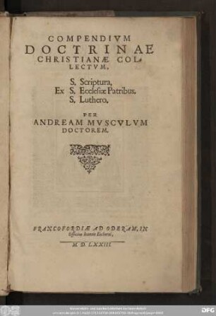 COMPENDIVM || DOCTRINAE || CHRISTIANAE COL=||LECTVM,|| [Sp.1:] Ex ||[Sp.2:] S. Scriptura,|| S. Ecclesiae Patribus,|| S. Luthero.|| PER || ANDREAM MVSCVLVM || DOCTOREM.||