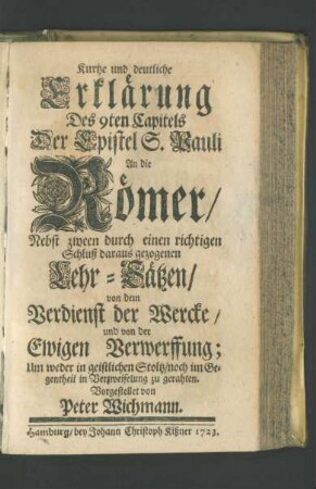 Kurtze und deutliche Erklärung Des 9ten Capitels Der Epistel S. Pauli An die Römer, Nebst zween durch einen richtigen Schluß daraus gezogenen Lehr-Sätzen, von dem Verdienst der Wercke, und von der Ewigen Verwerffung; Um weder in geistlichen Stoltz, noch im Gegentheil in Verzweifelung zu gerahten