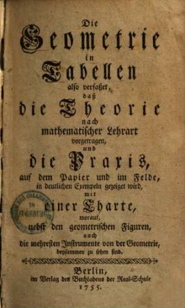 Die Geometrie in Tabellen : also verfaßet, daß die Theorie nach mathematischer Lehrart vorgetragen, und die Praxis, auf dem Papier und im Felde, in deutlichen Exempeln gezeiget wird, mit einer Charte, worauf, nebst den geometrischen Figuren, auch die mehresten Instrumente von der Geometrie, beysammen zu sehen sind