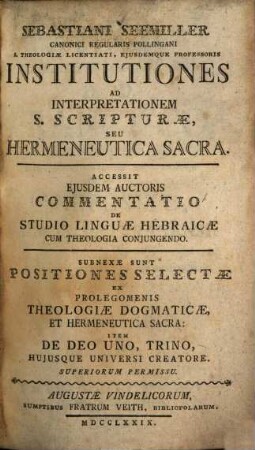 Sebastiani Seemiller Canonici Regularis Pollingani S. Theologiae Licentiati, Eiusdemque Professoris Institutiones Ad Interpretationem S. Scripturae, Seu Hermeneutica Sacra : Accessit Eiusdem Auctoris Commentatio De Studio Linguae Hebraicae Cum Theologia Coniugendo. Subnexae Sunt Positiones Selectae Ex Prolegomenis Theologiae Dogmaticae, Et Hermeneutica Sacra: Item De Deo Uno, Trino, Huiusque Universi Creatore