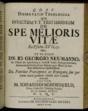 Dissertatio Theologica qva Invictum V. T. Testimonium De Spe Melioris Vitæ Ex Psalm. XVII, 15. sistet, Et Præside Dn. Io. Georgio Neumanno, SS. Theol. D. eiusdemqve Profess. Publ. Famigeratissimo ... defendet Auctor M. Iohannes Schoenfeld, Zittav. Lusat. SS. Theolog. Studios. die 24. Februar. MDCCI. H. L. Q. C.