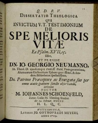 Dissertatio Theologica qva Invictum V. T. Testimonium De Spe Melioris Vitæ Ex Psalm. XVII, 15. sistet, Et Præside Dn. Io. Georgio Neumanno, SS. Theol. D. eiusdemqve Profess. Publ. Famigeratissimo ... defendet Auctor M. Iohannes Schoenfeld, Zittav. Lusat. SS. Theolog. Studios. die 24. Februar. MDCCI. H. L. Q. C.
